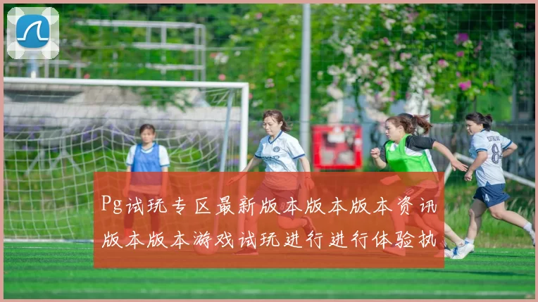 Pg试玩专区最新版本版本版本资讯版本版本游戏试玩进行进行体验执行交流交流互动游戏感受大全