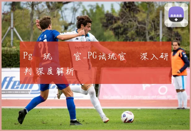 Pg試玩體驗官_PG试玩官網 深入研判 深度解析