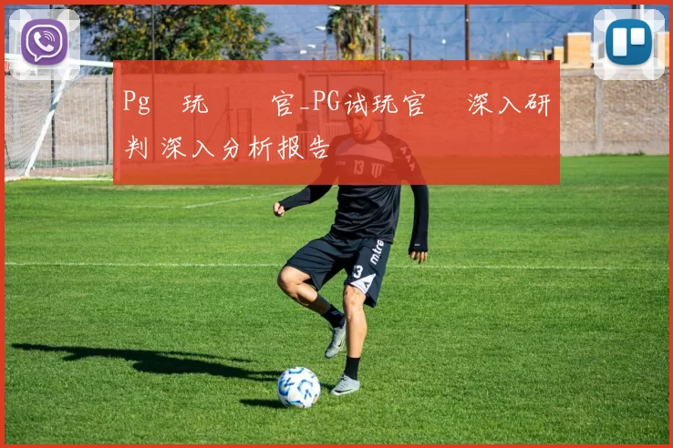 Pg試玩體驗官_PG试玩官網 深入研判 深入分析报告