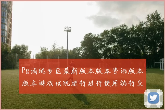 Pg试玩专区最新版本版本资讯版本版本游戏试玩进行进行使用执行交流互动娱乐感受大全