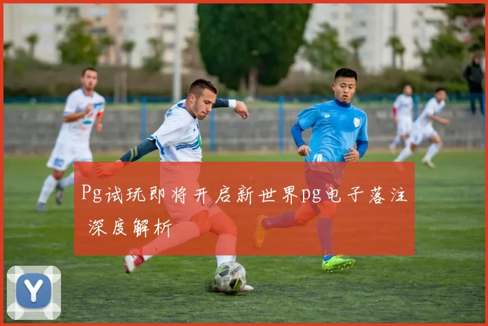 Pg试玩即将开启新世界pg电子落注 深度解析