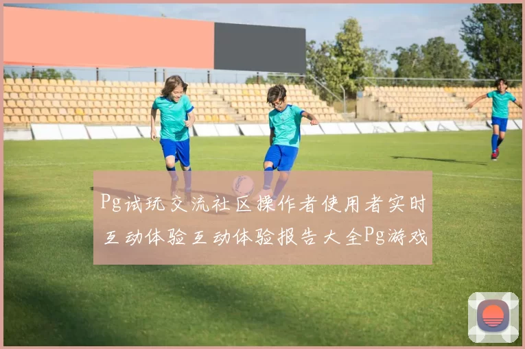 Pg试玩交流社区操作者使用者实时互动体验互动体验报告大全Pg游戏试玩博弈玩法体系技巧