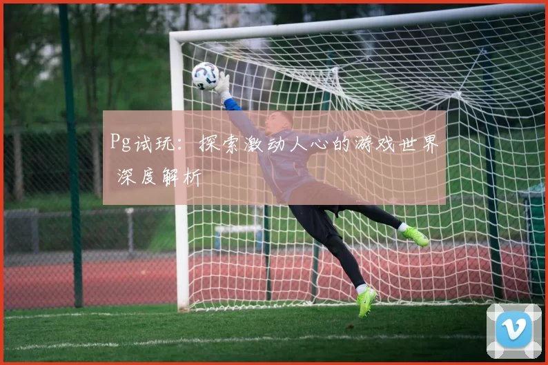 Pg试玩：探索激动人心的游戏世界 深度解析